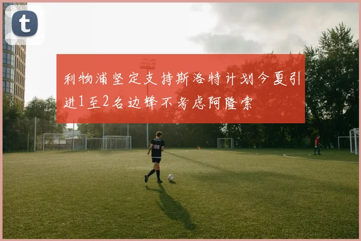 利物浦坚定支持斯洛特计划今夏引进1至2名边锋不考虑阿隆索