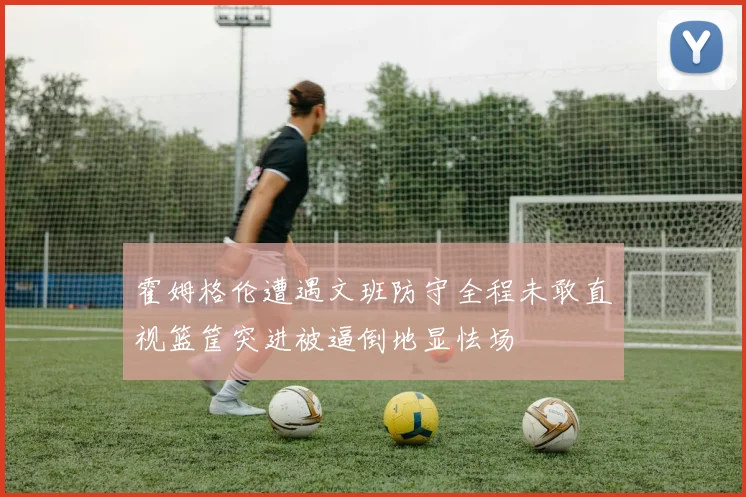 霍姆格伦遭遇文班防守全程未敢直视篮筐突进被逼倒地显怯场