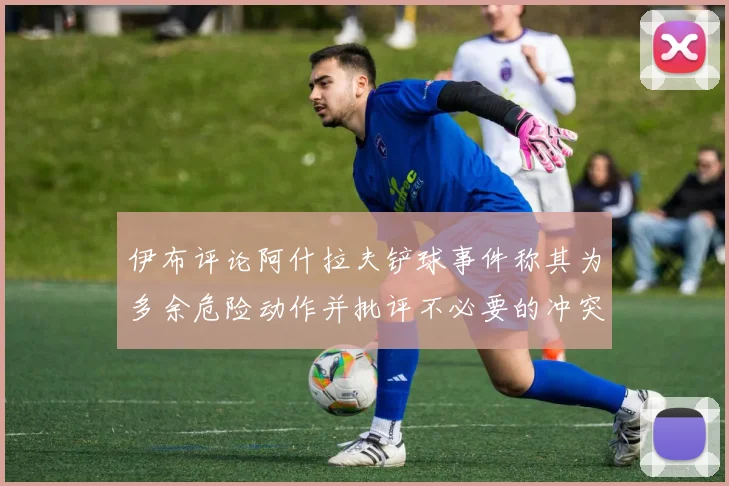 伊布评论阿什拉夫铲球事件称其为多余危险动作并批评不必要的冲突