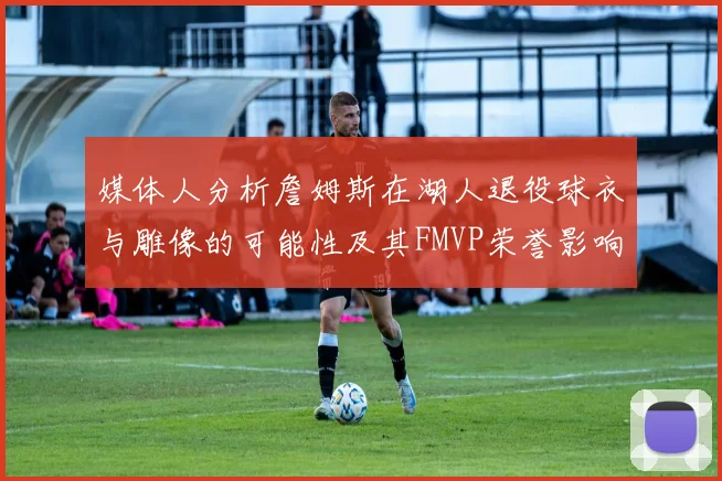 媒体人分析詹姆斯在湖人退役球衣与雕像的可能性及其FMVP荣誉影响