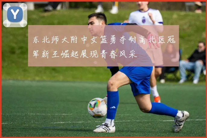 东北师大附中女篮勇夺耐高北区冠军新王崛起展现青春风采