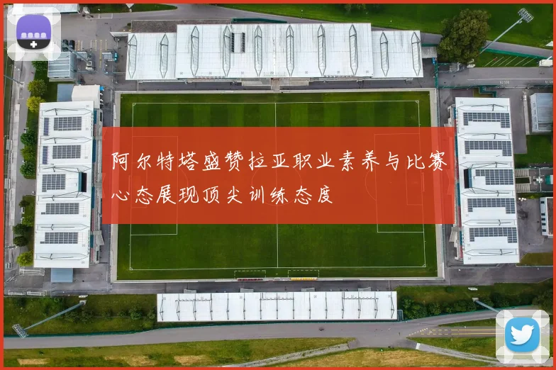 阿尔特塔盛赞拉亚职业素养与比赛心态展现顶尖训练态度