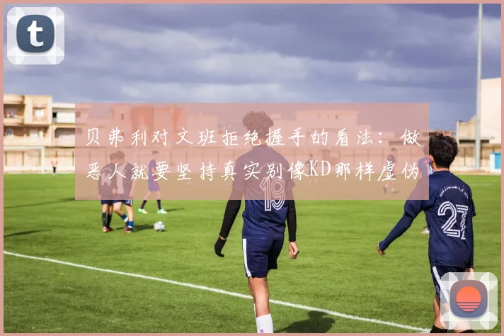 贝弗利对文班拒绝握手的看法：做恶人就要坚持真实别像KD那样虚伪