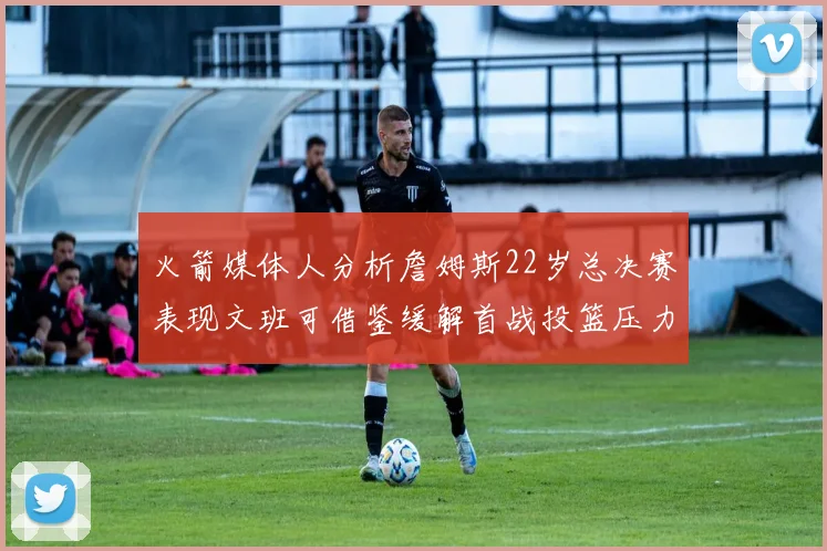 火箭媒体人分析詹姆斯22岁总决赛表现文班可借鉴缓解首战投篮压力