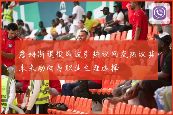 詹姆斯退役风波引热议网友热议其未来动向与职业生涯选择