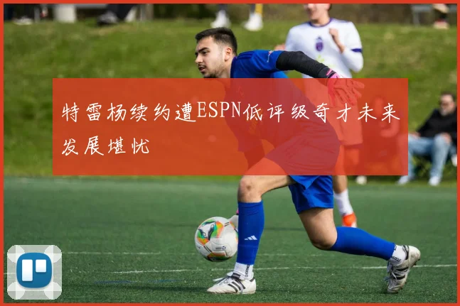 特雷杨续约遭ESPN低评级奇才未来发展堪忧