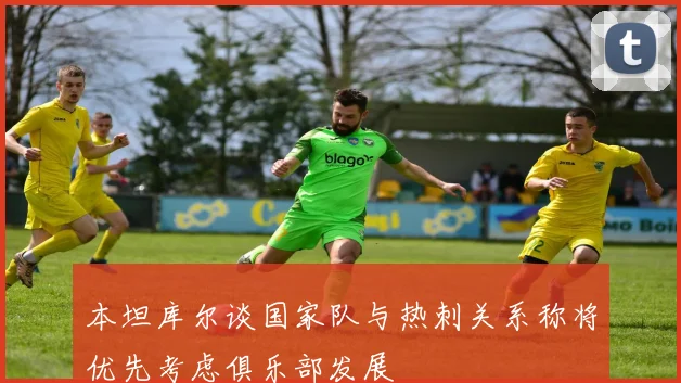 本坦库尔谈国家队与热刺关系称将优先考虑俱乐部发展