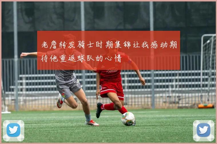 老詹转发骑士时期集锦让我感动期待他重返球队的心情