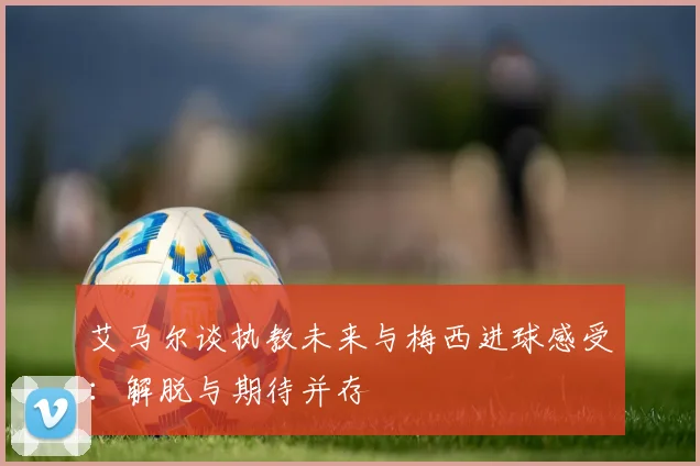 艾马尔谈执教未来与梅西进球感受：解脱与期待并存