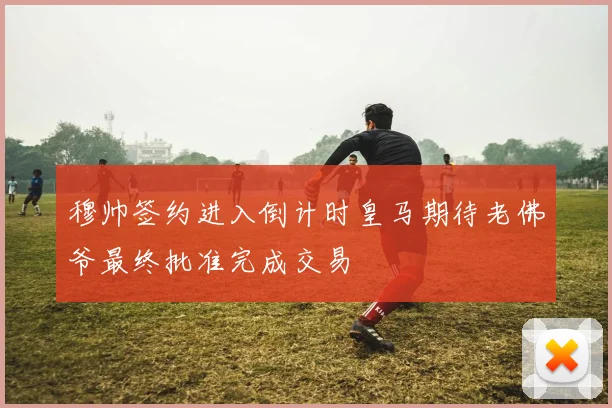 穆帅签约进入倒计时皇马期待老佛爷最终批准完成交易